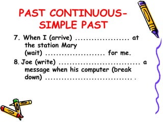 PAST CONTINUOUS-
SIMPLE PAST
7. When I (arrive) .................... at
the station Mary
(wait) ...................... for me.
8. Joe (write) .............................. a
message when his computer (break
down) ................................ .
 