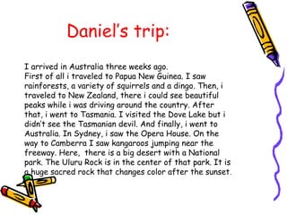 Daniel’s trip:
I arrived in Australia three weeks ago.
First of all i traveled to Papua New Guinea. I saw
rainforests, a variety of squirrels and a dingo. Then, i
traveled to New Zealand, there i could see beautiful
peaks while i was driving around the country. After
that, i went to Tasmania. I visited the Dove Lake but i
didn’t see the Tasmanian devil. And finally, i went to
Australia. In Sydney, i saw the Opera House. On the
way to Camberra I saw kangaroos jumping near the
freeway. Here, there is a big desert with a National
park. The Uluru Rock is in the center of that park. It is
a huge sacred rock that changes color after the sunset.
 