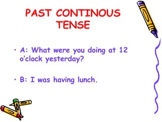 PAST CONTINOUS
TENSE
• A: What were you doing at 12
o’clock yesterday?
• B: I was having lunch.
 