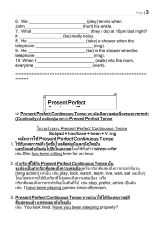 Page | 3
6. We ________________________ (play) tennis when
John________________________ (hurt) his ankle.
7. What ________________________ (they / do) at 10pm last night?
It __________________ (be) really noisy.
8. He ________________________ (take) a shower when the
telephone ________________________ (ring).
9. He ________________________ (be) in the shower whenthe
telephone ________________________ (ring).
10. When I ________________________ (walk) into the room,
everyone ________________________ (work).
*******************************************************************************
********
 Present Perfect Continuous Tense จะ เน้นถึงความต่อเนื่องของการกระทา
(Continuity of action)มากกว่า Present Perfect Tense
โครงสร้างของ Present Perfect Continuous Tense
Subject + has/have + been + V.-ing
หลักการใช้ Present PerfectContinuous Tense
1. ใช้กับเหตุการณ์ที่ เกิดขึ้นในอดีตต่อเนื่องมายังปัจจุบัน
และยังคงดาเนินต่อไปอีกในอนาคตโดยใช้กับคาว่าsinceและfor
เช่น She has been sitting here for an hour.
2. คากริยาที่ใช้กับ Present Perfect Continuous Tense นั้น
จะต้องเป็ นคากริยาที่แสดงถึงความต่อเนื่องหรือ กริยาที่แสดงถึงการกระทาที่นาน
(long action) เท่านั้น เช่น play, look, watch, learn, live, wait, eat และอื่นๆ
โดยไม่สามารถใช้กับกริยาที่ไม่แสดงถึงความต่อเนื่อง หรือ
กริยาที่แสดงถึงการกระทาที่จบในทันทีได้ เช่น stop, prefer, arrive เป็นต้น
เช่น I have been playing games since afternoon.
3. Present Perfect Continuous Tense อาจนามาใช้ได้กับเหตุการณ์ที่
สิ้นสุดลงแล้ว แต่ส่งผลมายังปัจจุบัน
เช่น You look tired. Have you been sleeping properly?
Present Perfect
Continuous Tense
 