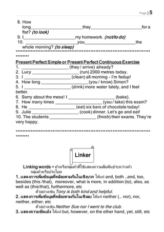 Page | 5
8. How
long_____________________they_____________________for a
flat? (to look)
9. I_____________________my homework. (not/to do)
10. _____________________you_____________________the
whole morning? (to sleep)
*******************************************************************************
********
Present Perfect Simple or Present Perfect Continuous Exercise
1. ___________________ (they / arrive) already?
2. Lucy ___________________ (run) 2000 metres today.
3. I ___________________ (clean) all morning – I’m fedup!
4. How long ___________________ (you / know) Simon?
5. I ___________________ (drink) more water lately, and I feel
better.
6. Sorry about the mess! I ___________________ (bake).
7. How many times ___________________ (you / take) this exam?
8. He ___________________ (eat) six bars of chocolate today!
9. Julie ___________________ (cook) dinner. Let’s go and eat!
10. The students ___________________ (finish) their exams. They’re
very happy.
*******************************************************************************
********
Linking words = คาหรือกลุ่มคาที่ใช้แสดงความสัมพันธ์ระหว่างคา
กลุ่มคาหรือประโยค
1. แสดงการเพิ่มข้อมูลที่คล้อยตามกันในเชิงบวก ได้แก่ and, both …and, too,
besides (this /that), moreover, what is more, in addition (to), also, as
well as (this/that), furthermore, etc
ตัวอย่างเช่นTony is both kind and helpful.
2. แสดงการเพิ่มข้อมูลที่คล้อยตามกันในเชิงลบ ได้แก่ neither (… nor), nor,
neither, either, etc
ตัวอย่างเช่นNeither Sue nor I went to the club.
3. แสดงความขัดแย้ง ได้แก่ but, however, on the other hand, yet, still, etc
Linker
s
 