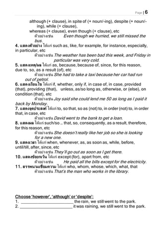 Page | 6
although (+ clause), in spite of (+ noun/-ing), despite (+ noun/-
ing), while (+ clause),
whereas (+ clause), even though (+ clause), etc
ตัวอย่างเช่น Even though we hurried, we still missed the
bus.
4. แสดงตัวอย่าง ได้แก่ such as, like, for example, for instance, especially,
in particular, etc
ตัวอย่างเช่นThe weather has been bad this week, and Friday in
particular was very cold.
5. แสดงเหตุ/ผล ได้แก่ as, because, because of, since, for this reason,
due to, so, as a result (of), etc
ตัวอย่างเช่นShe had to take a taxi because her car had run
out of petrol.
6. แสดงเงื่อนไข ได้แก่ if, whether, only if, in case of, in case, provided
(that), providing (that), unless, as/so long as, otherwise, or (else), on
condition (that), etc
ตัวอย่างเช่นJoy said she could lend me 50 as long as I paid it
back by Monday.
7. แสดงจุดประสงค์ ได้แก่ to, so that, so as (not) to, in order (not) to, in order
that, in case, etc
ตัวอย่างเช่นDavid went to the bank to get a loan.
8. แสดงผล ได้แก่ such/so … that, so, consequently, as a result, therefore,
for this reason, etc
ตัวอย่างเช่นShe doesn’t really like her job so she is looking
for a new one.
9. แสดงเวลา ได้แก่ when, whenever, as, as soon as, while, before,
until/till, after, since, etc
ตัวอย่างเช่นThey’ll go out as soon as I get there.
10. แสดงข้อยกเว้น ได้แก่ except (for), apart from, etc
ตัวอย่างเช่น He paid all the bills except for the electricity.
11. สรรพนามเชื่อมความ ได้แก่ who, whom, whose, which, what, that
ตัวอย่างเช่นThat’s the man who works in the library.
Choose ‘however’, ‘although’ or ‘despite’:
1. ______________________ the rain, we still went to the park.
2. ______________________ it was raining, we still went to the park.
 