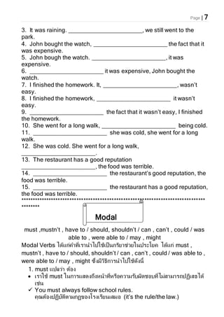 Page | 7
3. It was raining. ______________________, we still went to the
park.
4. John bought the watch, ______________________ the fact that it
was expensive.
5. John bough the watch. ______________________, it was
expensive.
6. ______________________ it was expensive, John bought the
watch.
7. I finished the homework. It, ______________________, wasn’t
easy.
8. I finished the homework, ______________________ it wasn’t
easy.
9. ______________________ the fact that it wasn’t easy, I finished
the homework.
10. She went for a long walk, ______________________ being cold.
11. ______________________ she was cold, she went for a long
walk.
12. She was cold. She went for a long walk,
______________________.
13. The restaurant has a good reputation
______________________, the food was terrible.
14. ______________________ the restaurant’s good reputation, the
food was terrible.
15. ______________________ the restaurant has a good reputation,
the food was terrible.
*******************************************************************************
********
must ,mustn’t , have to / should, shouldn’t / can , can’t , could / was
able to , were able to / may , might
Modal Verbs ได้แก่คาที่เรานาไปใช้เป็นกริยาช่วยในประโยค ได้แก่ must ,
mustn’t , have to / should, shouldn’t / can , can’t , could / was able to ,
were able to / may , might ซึ่งมีวิธีการนาไปใช้ดังนี้
1. must แปลว่า ต้อง
 เราใช้ must ในการแสดงถึงหน้าที่หรือความรับผิดชอบที่ไม่สามารถปฏิเสธได้
เช่น
 You must always follow school rules.
คุณต้องปฏิบัติตามกฏของโรงเรียนเสมอ (it’s the rule/the law.)
Modal
Verbs
 