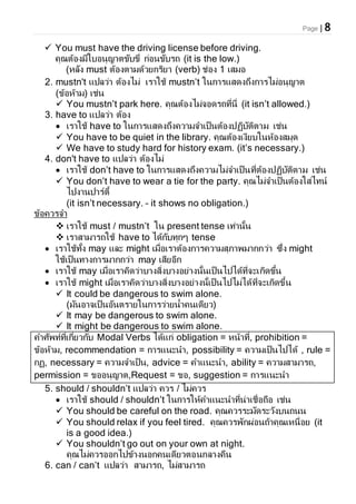Page | 8
 You must have the driving license before driving.
คุณต้องมีใบอนุญาตขับขี่ ก่อนขับรถ (it is the low.)
(หลัง must ต้องตามด้วยกริยา (verb) ช่อง 1 เสมอ
2. mustn't แปลว่า ต้องไม่ เราใช้ mustn’t ในการแสดงถึงการไม่อนุญาต
(ข้อห้าม) เช่น
 You mustn’t park here. คุณต้องไม่จอดรถที่นี่ (it isn’t allowed.)
3. have to แปลว่า ต้อง
 เราใช้ have to ในการแสดงถึงความจาเป็นต้องปฏิบัติตาม เช่น
 You have to be quiet in the library. คุณต้องเงียบในห้องสมุด
 We have to study hard for history exam. (it’s necessary.)
4. don't have to แปลว่า ต้องไม่
 เราใช้ don’t have to ในการแสดงถึงความไม่จาเป็นที่ต้องปฏิบัติตาม เช่น
 You don’t have to wear a tie for the party. คุณไม่จาเป็นต้องใส่ไทน์
ไปงานปาร์ตี้
(it isn’t necessary. – it shows no obligation.)
ข้อควรจา
 เราใช้ must / mustn’t ใน present tense เท่านั้น
 เราสามารถใช้ have to ได้กับทุกๆ tense
 เราใช้ทั้ง may และ might เมื่อเราต้องการความสุภาพมากกว่า ซึ่ง might
ใช้เป็นทางการมากกว่า may เสียอีก
 เราใช้ may เมื่อเราคิดว่าบางสิ่งบางอย่างนั้นเป็นไปได้ที่จะเกิดขึ้น
 เราใช้ might เมื่อเราคิดว่าบางสิ่งบางอย่างนั้เป็นไปไม่ได้ที่จะเกิดขึ้น
 It could be dangerous to swim alone.
(มันอาจเป็นอันตรายในการว่ายน้าคนเดียว)
 It may be dangerous to swim alone.
 It might be dangerous to swim alone.
คาศัพท์ที่เกี่ยวกับ Modal Verbs ได้แก่ obligation = หน้าที่, prohibition =
ข้อห้าม, recommendation = การแนะนา, possibility = ความเป็นไปได้ , rule =
กฏ, necessary = ความจาเป็น, advice = คาแนะนา, ability = ความสามารถ,
permission = ขออนุญาต,Request = ขอ, suggestion = การแนะนา
5. should / shouldn’t แปลว่า ควร / ไม่ควร
 เราใช้ should / shouldn’t ในการให้คาแนะนาที่น่าเชื่อถือ เช่น
 You should be careful on the road. คุณควรระมัดระวังบนถนน
 You should relax if you feel tired. คุณควรพักผ่อนถ้าคุณเหนื่อย (it
is a good idea.)
 You shouldn’t go out on your own at night.
คุณไม่ควรออกไปข้างนอกคนเดียวตอนกลางคืน
6. can / can’t แปลว่า สามารถ, ไม่สามารถ
 