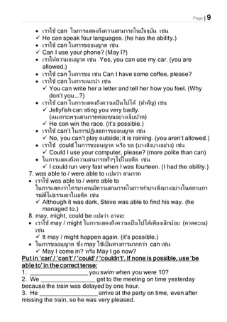 Page | 9
 เราใช้ can ในการแสดงถึงความสามารถในปัจจุบัน เช่น
 He can speak four languages. (he has the ability.)
 เราใช้ can ในการขออนุญาต เช่น
 Can I use your phone? (May I?)
 เราให้ความอนุญาต เช่น Yes, you can use my car. (you are
allowed.)
 เราใช้ can ในการขอ เช่น Can I have some coffee, please?
 เราใช้ can ในการแนะนา เช่น
 You can write her a letter and tell her how you feel. (Why
don’t you….?)
 เราใช้ can ในการแสดงถึงความเป็นไปได้ (สาคัญ) เช่น
 Jellyfish can sting you very badly.
(แมงกระพรุนสามารถต่อยคุณอย่างเจ็บปวด)
 He can win the race. (it’s possible.)
 เราใช้ can’t ในการปฏิเสธการขออนุญาต เช่น
 No, you can’t play outside; it is raining. (you aren’t allowed.)
 เราใช้ could ในการขออนุญาต หรือ ขอ (บางสิ่งบางอย่าง) เช่น
 Could I use your computer, please? (more polite than can)
 ในการแสดงถึงความสามารถทั่วๆไปในอดีต เช่น
 I could run very fast when I was fourteen. (I had the ability.)
7. was able to / were able to แปลว่า สามารถ
 เราใช้ was able to / were able to
ในการแสดงว่าใครบางคนมีความสามารถในการทาบางสิ่งบางอย่างในสถานกา
รณ์ที่ไม่ธรรมดาในอดีต เช่น
 Although it was dark, Steve was able to find his way. (he
managed to.)
8. may, might, could be แปลว่า อาจจะ
 เราใช้ may / might ในการแสดงถึงความเป็นไปได้เพียงเล็กน้อย (คาดคะเน)
เช่น
 It may / might happen again. (it’s possible.)
 ในการขออนุญาต ซึ่ง may ใช้เป็นทางการมากกว่า can เช่น
 May I come in? หรือ May I go now?
Put in ‘can’ / ‘can’t’ / ‘could’ / ‘couldn’t’. If none is possible, use ‘be
able to’ in the correct tense:
1. _________________ you swim when you were 10?
2. We ________________ get to the meeting on time yesterday
because the train was delayed by one hour.
3. He _________________ arrive at the party on time, even after
missing the train, so he was very pleased.
 