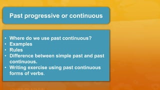 Past progressive or continuous
• Where do we use past continuous?
• Examples
• Rules
• Difference between simple past and past
continuous.
• Writing exercise using past continuous
forms of verbs.
 