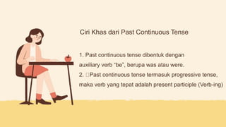 Ciri Khas dari Past Continuous Tense
1. Past continuous tense dibentuk dengan
auxiliary verb “be”, berupa was atau were.
2. Past continuous tense termasuk progressive tense,
maka verb yang tepat adalah present participle (Verb-ing)
 