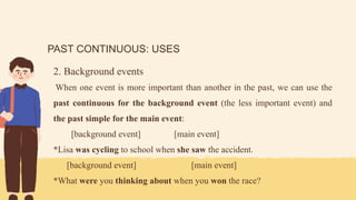 PAST CONTINUOUS: USES
2. Background events
When one event is more important than another in the past, we can use the
past continuous for the background event (the less important event) and
the past simple for the main event:
[background event] [main event]
*Lisa was cycling to school when she saw the accident.
[background event] [main event]
*What were you thinking about when you won the race?
 