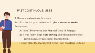 PAST CONTINUOUS: USES
3. Reasons and contexts for events
We often use the past continuous to give a reason or context
for an event:
A: I can’t believe you met Fran and Dave in Portugal.
B: It was funny. They were staying in the hotel next to ours.
(giving a reason/context for meeting them)
I didn’t make the meeting last week; I was travelling to Rome.
 