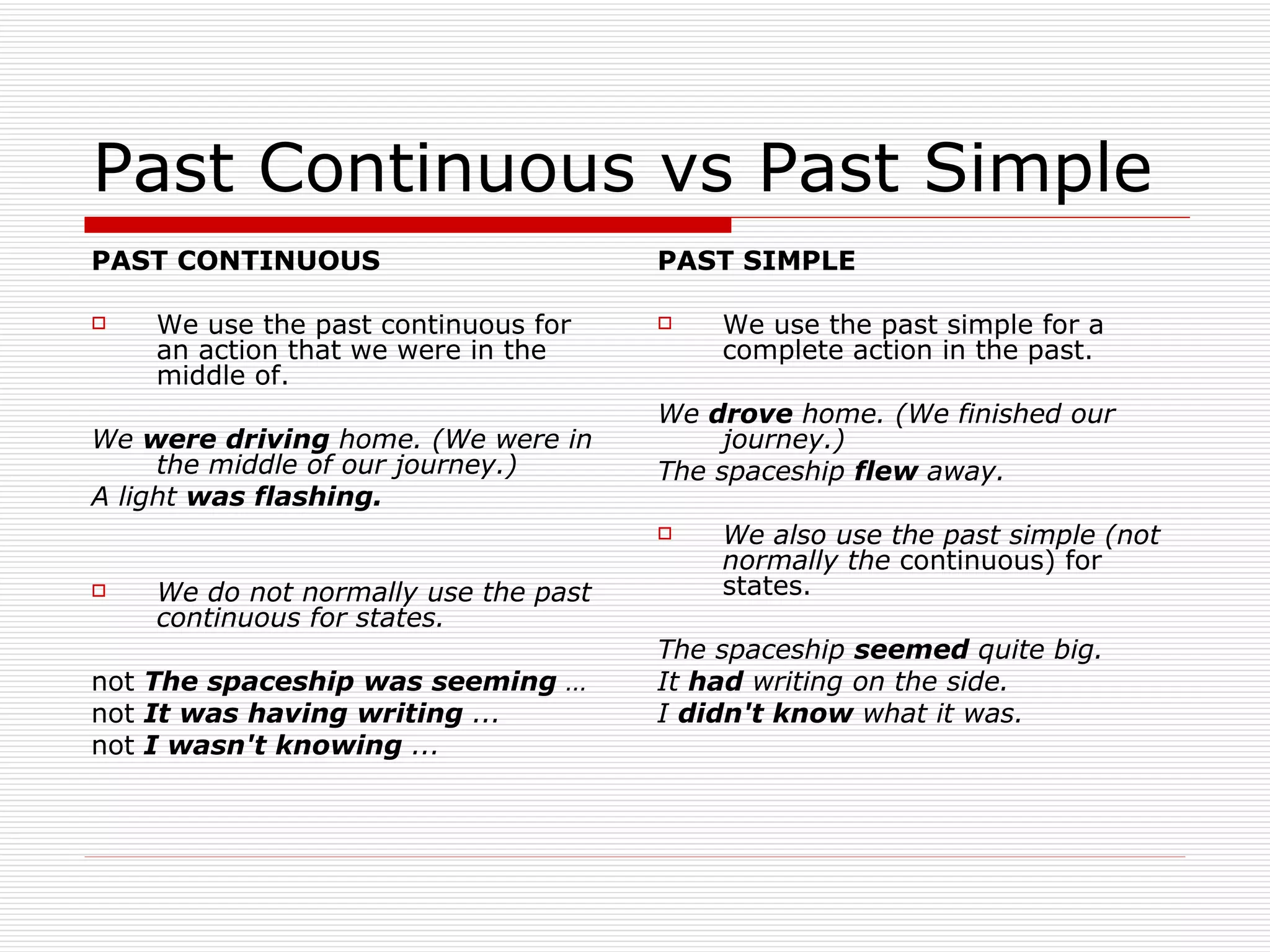 Past Continuous vs Past Simple PAST CONTINUOUS We use the past continuous for an action that we were in the middle of. We  were driving  home. (We were in the middle of our journey.) A light  was flashing. We do not normally use the past continuous for states. not  The spaceship was seeming  … not  It was having writing  ...   not  I wasn't knowing  ...   PAST SIMPLE We use the past simple for a complete action in   the past. We  drove  home. (We finished our journey.) The spaceship  flew  away. We also use the past simple (not normally the   continuous) for states. The spaceship  seemed  quite big.   It  had  writing on the side.   I  didn't know  what it was. 
