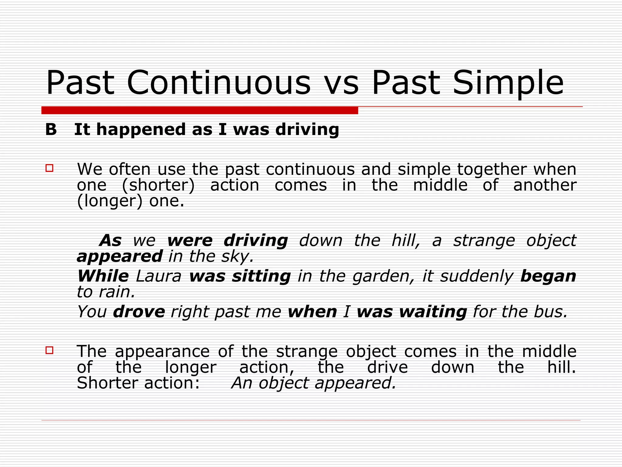 Past Continuous vs Past Simple B  It happened as I was driving We often use the past continuous and simple together when one (shorter) action comes in the middle of another (longer) one. As  we  were driving  down the hill, a strange object  appeared  in the sky. While  Laura  was sitting  in the garden, it suddenly  began  to rain. You  drove  right past me  when  I  was waiting  for the bus. The appearance of the strange object comes in the middle of the longer action, the drive down the hill. Shorter action: An object appeared. 