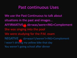 Past continuous Uses
We use the Past Continuous to talk about
situations in the past and images...
AFFIRMATIVE sb+was/were+ING+Complement
She was singing into the pool
We were studying for the P.M. exam
NEGATIVE sb+wasn’t/weren’t+ING+Complement
I wasn’t driving my yellow bike that day
You weren’t going school after dinner
 