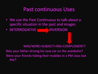 Past continuous Uses
• We use the Past Continuous to talk about a
specific situation in the past and images
• INTERROGATIVE INVERSION
WAS/WERE+SUBJECT+ING+COMPLEMENT?
Was your father driving his new car on the autobahn?
Were your friends hiding their mobiles in a PM class last
day?
 