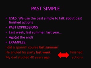 PAST SIMPLE
• USES: We use the past simple to talk about past
finished actions
• PAST EXPRESSIONS
• Last week, last summer, last year...
• Ago(at the end)
• EXAMPLES:
I did a spanish course last summer
He anuled his party last week finished
My dad studied 40 years ago. actions
 