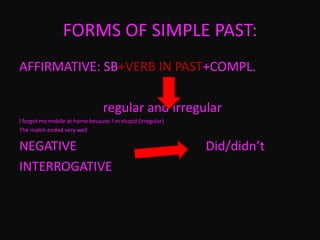 FORMS OF SIMPLE PAST:
AFFIRMATIVE: SB+VERB IN PAST+COMPL.
regular and irregular
I forgot my mobile at home because I`m stupid (Irregular)
The match ended very well
NEGATIVE Did/didn’t
INTERROGATIVE
 