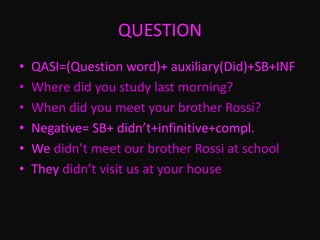 QUESTION
• QASI=(Question word)+ auxiliary(Did)+SB+INF
• Where did you study last morning?
• When did you meet your brother Rossi?
• Negative= SB+ didn’t+infinitive+compl.
• We didn’t meet our brother Rossi at school
• They didn’t visit us at your house
 