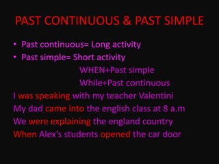 PAST CONTINUOUS & PAST SIMPLE
• Past continuous= Long activity
• Past simple= Short activity
WHEN+Past simple
While+Past continuous
I was speaking with my teacher Valentini
My dad came into the english class at 8 a.m
We were explaining the england country
When Alex’s students opened the car door
 
