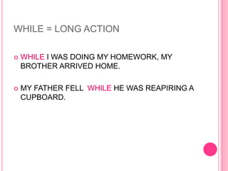 WHILE = LONG ACTION
 WHILE I WAS DOING MY HOMEWORK, MY
BROTHER ARRIVED HOME.
 MY FATHER FELL WHILE HE WAS REAPIRING A
CUPBOARD.
 