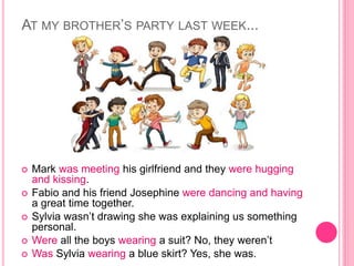 AT MY BROTHER’S PARTY LAST WEEK...
 Mark was meeting his girlfriend and they were hugging
and kissing.
 Fabio and his friend Josephine were dancing and having
a great time together.
 Sylvia wasn’t drawing she was explaining us something
personal.
 Were all the boys wearing a suit? No, they weren’t
 Was Sylvia wearing a blue skirt? Yes, she was.
 
