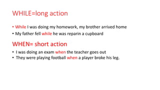 WHILE=long action
• While I was doing my homework, my brother arrived home
• My father fell while he was reparin a cupboard
WHEN= short action
• I was doing an exam when the teacher goes out
• They were playing football when a player broke his leg.
 