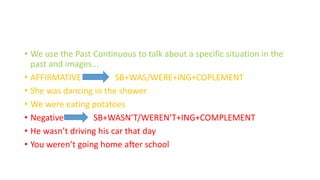 • We use the Past Continuous to talk about a specific situation in the
past and images...
• AFFIRMATIVE SB+WAS/WERE+ING+COPLEMENT
• She was dancing in the shower
• We were eating potatoes
• Negative SB+WASN’T/WEREN’T+ING+COMPLEMENT
• He wasn’t driving his car that day
• You weren’t going home after school
 