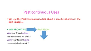 Past continuous Uses
• We use the Past Continuous to talk about a specific situation in the
past images...
• INTERROGATIVE INVERSION
Was your friend driving
his new bike to his work?
Were your father hiding
there mobiles in work ?
 