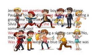 Jennifer was meeting her boyfriend for dance.
Paul and his friend Lia were dàncing and having a
great time togheter in the party
Silvia wasn’t painting she was exlplaining us
something cool
Were all the boys wearing a skirt in carnaval?No,
they weren’t
Was Alexandra wearing a blue skirt? Yes, she was
 