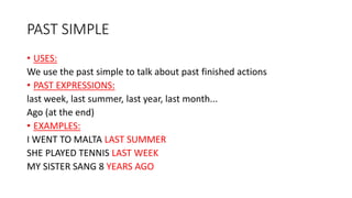 PAST SIMPLE
• USES:
We use the past simple to talk about past finished actions
• PAST EXPRESSIONS:
last week, last summer, last year, last month...
Ago (at the end)
• EXAMPLES:
I WENT TO MALTA LAST SUMMER
SHE PLAYED TENNIS LAST WEEK
MY SISTER SANG 8 YEARS AGO
 