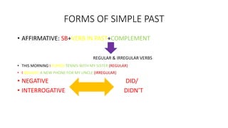 FORMS OF SIMPLE PAST
• AFFIRMATIVE: SB+VERB IN PAST+COMPLEMENT
REGULAR & IRREGULAR VERBS
• THIS MORNING I PLAYED TENNIS WITH MY SISTER (REGULAR)
• I BOUGHT A NEW PHONE FOR MY UNCLE (IRREGULAR)
• NEGATIVE DID/
• INTERROGATIVE DIDN’T
 
