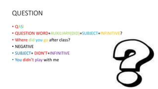 QUESTION
• QASI
• QUESTION WORD+AUXILIARY(DID)+SUBJECT+INFINITIVE?
• Where did you go after class?
• NEGATIVE
• SUBJECT+ DIDN’T+INFINITIVE
• You didn’t play with me
 