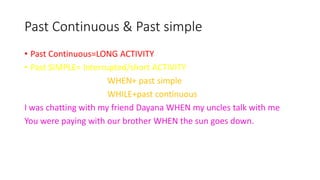 Past Continuous & Past simple
• Past Continuous=LONG ACTIVITY
• Past SIMPLE= Interrupted/short ACTIVITY
WHEN+ past simple
WHILE+past continuous
I was chatting with my friend Dayana WHEN my uncles talk with me
You were paying with our brother WHEN the sun goes down.
 