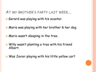 AT MY BROTHER’S PARTY LAST WEEK...
 Gerard was playing with his scooter.
 Maria was playing with her brother & her dog.
 Mario wasn’t sleeping in the tree.
 Willy wasn’t planting a tree with his friend
Albert.
 Was Javier playing with his little yellow car?
 