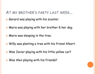 AT MY BROTHER’S PARTY LAST WEEK...
 Gerard was playing with his scooter.
 Maria was playing with her brother & her dog.
 Mario was sleeping in the tree.
 Willy was planting a tree with his friend Albert.
 Was Javier playing with his little yellow car?
 Was Alex playing with his friends?
 