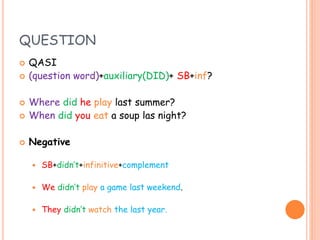 QUESTION
 QASI
 (question word)+auxiliary(DID)+ SB+inf?
 Where did he play last summer?
 When did you eat a soup las night?
 Negative
 SB+didn’t+infinitive+complement
 We didn’t play a game last weekend.
 They didn’t watch the last year.
 
