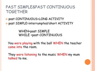PAST SIMPLE&PAST CONTINUOUS
TOGETHER
 past CONTINUOUS=LONG ACTIVITY
 past SIMPLE=interrumpted/short ACTIVITY
WHEN+past SIMPLE
WHILE +past CONTINUOUS
You were playing with the ball WHEN the teacher
came into the room.
They were listening to the music WHEN my mum
talked to me.
 