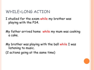 WHILE=LONG ACTION
I studied for the exam while my brother was
playing with the PS4.
My father arrived home while my mum was cooking
a cake.
My brother was playing with the ball while I was
listening to music.
(2 actions going at the same time)
 