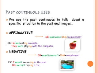 PAST CONTINUOUS USES
 We use the past continuous to talk about a
specific situation in the past and images...
 AFFIRMATIVE
 NEGATIVE
SB+was/were+ING+complement
EX: He was eating an apple.
They were playing with the computer.
SB+wasn’t/weren’t+ING+complement
EX: I wasn’t swimming in the pool.
We weren’t buying a car.
 