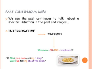 PAST CONTINUOUS USES
 We use the past continuous to talk about a
specific situation in the past and images...
 INTERROGATIVE
INVERSION
Was/were+SB+ING+complement?
EX: Was your mum cooking a soup?
Were we talking about the exam?
 