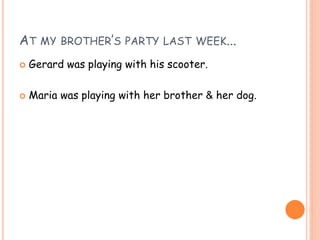 AT MY BROTHER’S PARTY LAST WEEK...
 Gerard was playing with his scooter.
 Maria was playing with her brother & her dog.
 