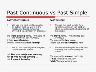 Past Continuous vs Past Simple PAST CONTINUOUS We use the past continuous for an action that we were in the middle of, that is, when we arrived it was already in progress. We  were driving  home. (We were in the middle of our journey.) A light  was flashing. When I went out it  was raining. We do not normally use the past continuous for states. not  The spaceship was seeming  … not  It was having writing  ...   not  I wasn't knowing  ...   PAST SIMPLE We use the past simple for a complete action in   the past or when we witness the beginning of the action. We  drove  home. (We finished our journey.) The spaceship  flew  away. I went out and  it started  to rain. We also use the past simple (not normally the   continuous) for states. The spaceship  seemed  quite big.   It  had  writing on the side.   I  didn't know  what it was. 