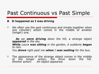 Past Continuous vs Past Simple B  It happened as I was driving We often use the past continuous and simple together when one (shorter) action comes in the middle of another (longer) one. As  we  were driving  down the hill, a strange object  appeared  in the sky. While  Laura  was sitting  in the garden, it suddenly  began  to rain. You  drove  right past me  when  I  was waiting  for the bus. The appearance of the strange object comes in the middle of the longer action, the drive down the hill. Shorter action: An object appeared. 