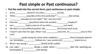 Past simple or Past continuous?
• Put the verb into the correct form, past continuous or past simple.
1. Jenny __________ (wait) for me when I __________ (arrive).
2. ‘What __________(you/do) at this time yesterday?’ ‘I__________(be) asleep.
3. ‘__________(you/go) out last night?’ ‘No, I was too tired.’
4. How fast __________(you/drive) when the accident __________(happen)?
5. Sam __________ (take) a picture of me while I __________ (not look).
6. We were in a very difficult position. We __________ (not know) what to do.
7. I haven’t seen Alan for ages. When I last __________(see) him, he __________(try) to find
a job.
8. I __________(walk) along the street when suddenly I __________ (hear) footsteps behind
me. Somebody __________ (follow) me. I was scared and I __________ (start) to run.
9. When I was young, I __________ (want) to be a pilot.
10. Last night I __________ (drop) a plate when I __________ (do) the washing-up.
Fortunately it __________ (not break).
 
