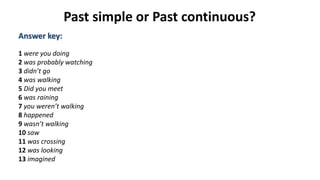 Past simple or Past continuous?
Answer key:
1 were you doing
2 was probably watching
3 didn’t go
4 was walking
5 Did you meet
6 was raining
7 you weren’t walking
8 happened
9 wasn’t walking
10 saw
11 was crossing
12 was looking
13 imagined
 