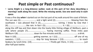 Past simple or Past continuous?
• Lorna Bright is a long-distance walker. Look at this part of her diary describing a
morning's walk along the coast. Write the missing words. Use one word only in each
space.
It was a fine day when I started out on the last part of my walk around the coast of Britain.
The sun was (1)……………………….., and a light wind (2)………………………… blowing from the
southwest. I was pleased that it (3)…………………………… raining. I knew by now that I
(4)………………………………like rain. In fact I (5)…………………………… it. I (6)…………………………. ...
along the cliff top and then down into the lovely little fishing village of Wellburn, past a
cafe where people (7)…………………………….. having morning coffee. Three miles past
Wellburn I (8)…………………………. down for five minutes and (9)………………………….. a drink.
Now it (10)…………………………… getting warmer, so I (11)………………………….. off one of my
sweaters. I (12)………………………… stop for long because I (13)………………………… to reach
Seabury by lunch-time. (14)……………………………. I finally got there, it (15)……………….. just
after half past twelve.
 