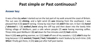 Past simple or Past continuous?
Answer key:
It was a fine day when I started out on the last part of my walk around the coast of Britain.
The sun was (1) shining, and a light wind (2) was blowing from the southwest. I was
pleased that it (3) wasn’t raining. I knew by now that I (4) didn’t like rain. In fact I (5) hated
/ detested it. I (6) walked /went along the cliff top and then down into the lovely little
fishing village of Wellburn, past a cafe where people (7) were having morning coffee.
Three miles past Wellburn I (8) sat down for five minutes and (9) had a drink.
Now it (10) was getting warmer, so I (11) took off one of my sweaters. I (12) didn’t stop for
long because I (13) wanted / hoped / had / intended to reach Seabury by lunch-time. (14)
When I finally got there, it (15) was just after half past twelve.
 