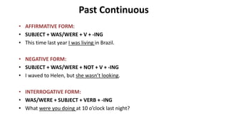 Past Continuous
• AFFIRMATIVE FORM:
• SUBJECT + WAS/WERE + V + -ING
• This time last year I was living in Brazil.
• NEGATIVE FORM:
• SUBJECT + WAS/WERE + NOT + V + -ING
• I waved to Helen, but she wasn’t looking.
• INTERROGATIVE FORM:
• WAS/WERE + SUBJECT + VERB + -ING
• What were you doing at 10 o’clock last night?
 