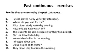 Past continuous - exercises
Rewrite the sentences using the past continuous.
1. Patrick played rugby yesterday afternoon.
2. Where did you wait for me?
3. Alice didn’t study yesterday evening.
4. How long did Katy watch TV?
5. The students did some research for their film project.
6. Chrissie travelled all day.
7. We watched a film in the evening.
8. I thought about you.
9. Did Joe sleep all the time?
10. They didn’t play tennis in the morning.
 