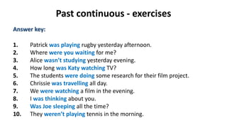 Past continuous - exercises
Answer key:
1. Patrick was playing rugby yesterday afternoon.
2. Where were you waiting for me?
3. Alice wasn’t studying yesterday evening.
4. How long was Katy watching TV?
5. The students were doing some research for their film project.
6. Chrissie was travelling all day.
7. We were watching a film in the evening.
8. I was thinking about you.
9. Was Joe sleeping all the time?
10. They weren’t playing tennis in the morning.
 