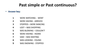 Past simple or Past continuous?
• Answer key:
1 WERE WATCHING - WENT
2 WERE HAVING - ARRIVED
3 STOPPED – WERE DANCING
4 LOST – WAS SHOPPING
5 WAS BLOWING – COULDN’T
6 WERE HAVING - HEARD
7 SAW – WAS WAITING
8 WAS LOOKING - FOUND
9 WAS SNOWING - STOPPED
 
