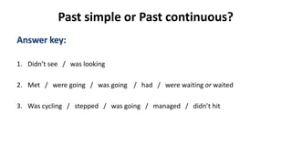 Past simple or Past continuous?
Answer key:
1. Didn’t see / was looking
2. Met / were going / was going / had / were waiting or waited
3. Was cycling / stepped / was going / managed / didn’t hit
 
